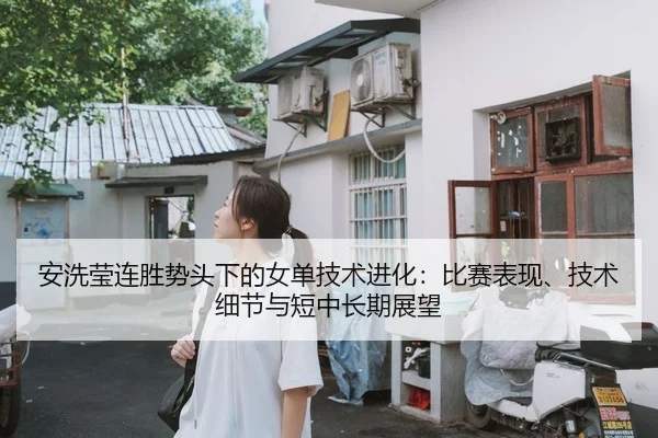 安洗莹连胜势头下的女单技术进化：比赛表现、技术细节与短中长期展望