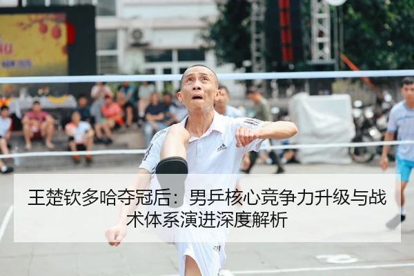 王楚钦多哈夺冠后：男乒核心竞争力升级与战术体系演进深度解析